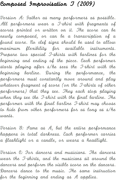 Composed Improvisation T (2009) Version A: Gather as many performers as possible. All performers wear a T-shirt with fragments of scores printed or written on it. The score can be newly composed, or can be a transcription of a found score. No clef signs should be used to allow maximum flexibility for available instruments. Prepare two special T-shirts with barlines for the beginning and ending of the piece. Each performer starts playing after s/he sees the T-shirt with the beginning barline. During the performance, the performers must constantly move around and play whatever fragment of score (on the T-shirts of other performers) that they see. They each stop playing when they see the T-shirt with the final barline. The performer with the final barline T-shirt may choose to hide from other performers for as long as s/he wants. Version B: Same as A, but the entire performance happens in total darkness. Each performer carries a flashlight or a candle, or wears a headlight. Version C: For dancers and musicians. The dancers wear the T-shirts, and the musicians sit around the dancers and perform the visible score on the dancers. Dancers dance to the music. The same instruction for the beginning and ending as A applies. 